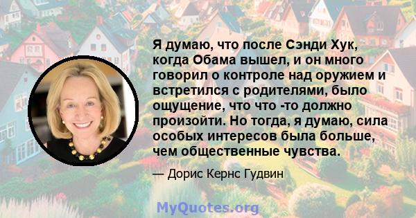 Я думаю, что после Сэнди Хук, когда Обама вышел, и он много говорил о контроле над оружием и встретился с родителями, было ощущение, что что -то должно произойти. Но тогда, я думаю, сила особых интересов была больше,