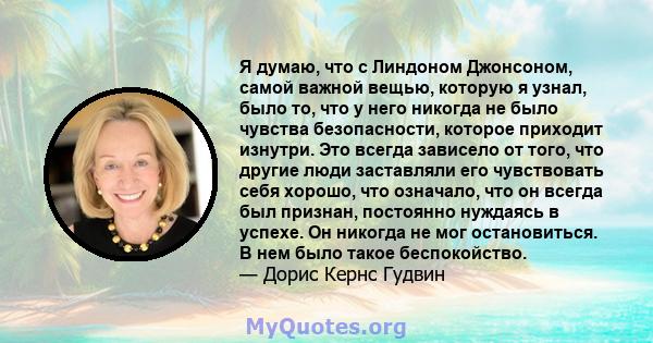 Я думаю, что с Линдоном Джонсоном, самой важной вещью, которую я узнал, было то, что у него никогда не было чувства безопасности, которое приходит изнутри. Это всегда зависело от того, что другие люди заставляли его