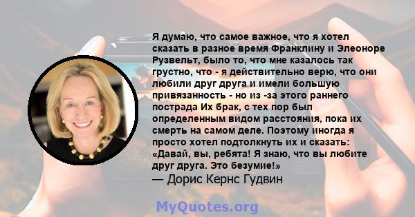 Я думаю, что самое важное, что я хотел сказать в разное время Франклину и Элеоноре Рузвельт, было то, что мне казалось так грустно, что - я действительно верю, что они любили друг друга и имели большую привязанность -