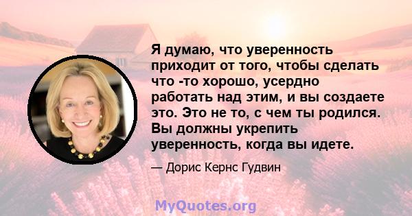 Я думаю, что уверенность приходит от того, чтобы сделать что -то хорошо, усердно работать над этим, и вы создаете это. Это не то, с чем ты родился. Вы должны укрепить уверенность, когда вы идете.