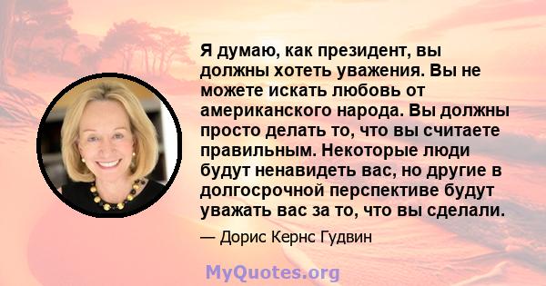 Я думаю, как президент, вы должны хотеть уважения. Вы не можете искать любовь от американского народа. Вы должны просто делать то, что вы считаете правильным. Некоторые люди будут ненавидеть вас, но другие в