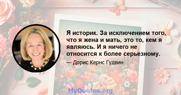 Я историк. За исключением того, что я жена и мать, это то, кем я являюсь. И я ничего не относится к более серьезному.