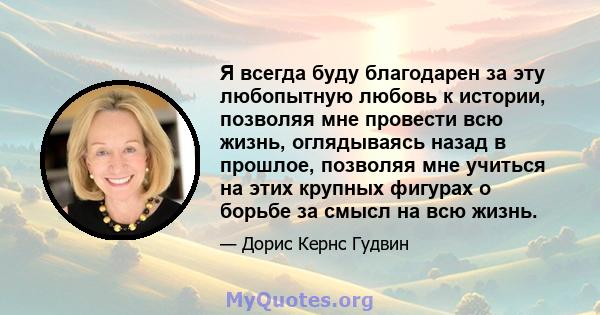 Я всегда буду благодарен за эту любопытную любовь к истории, позволяя мне провести всю жизнь, оглядываясь назад в прошлое, позволяя мне учиться на этих крупных фигурах о борьбе за смысл на всю жизнь.