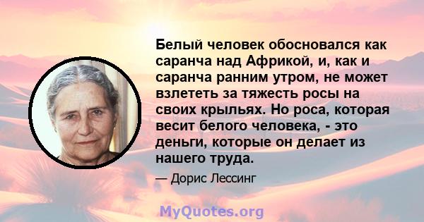 Белый человек обосновался как саранча над Африкой, и, как и саранча ранним утром, не может взлететь за тяжесть росы на своих крыльях. Но роса, которая весит белого человека, - это деньги, которые он делает из нашего