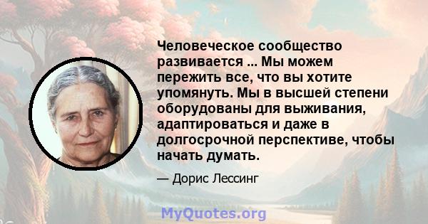 Человеческое сообщество развивается ... Мы можем пережить все, что вы хотите упомянуть. Мы в высшей степени оборудованы для выживания, адаптироваться и даже в долгосрочной перспективе, чтобы начать думать.