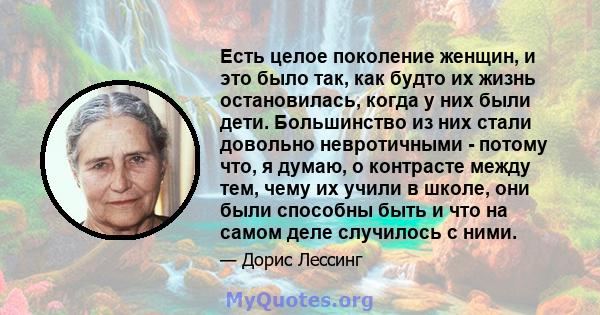 Есть целое поколение женщин, и это было так, как будто их жизнь остановилась, когда у них были дети. Большинство из них стали довольно невротичными - потому что, я думаю, о контрасте между тем, чему их учили в школе,