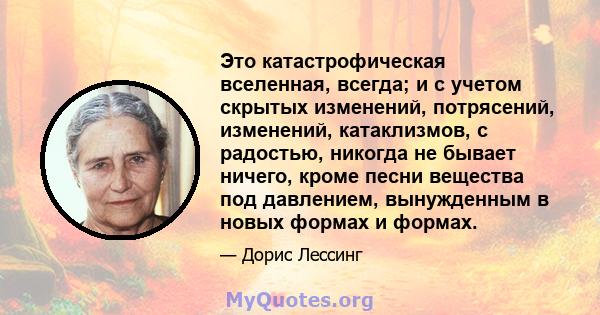 Это катастрофическая вселенная, всегда; и с учетом скрытых изменений, потрясений, изменений, катаклизмов, с радостью, никогда не бывает ничего, кроме песни вещества под давлением, вынужденным в новых формах и формах.