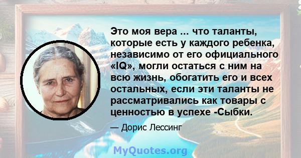 Это моя вера ... что таланты, которые есть у каждого ребенка, независимо от его официального «IQ», могли остаться с ним на всю жизнь, обогатить его и всех остальных, если эти таланты не рассматривались как товары с