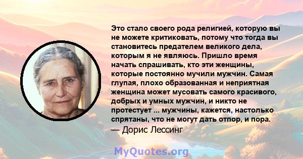 Это стало своего рода религией, которую вы не можете критиковать, потому что тогда вы становитесь предателем великого дела, которым я не являюсь. Пришло время начать спрашивать, кто эти женщины, которые постоянно мучили 