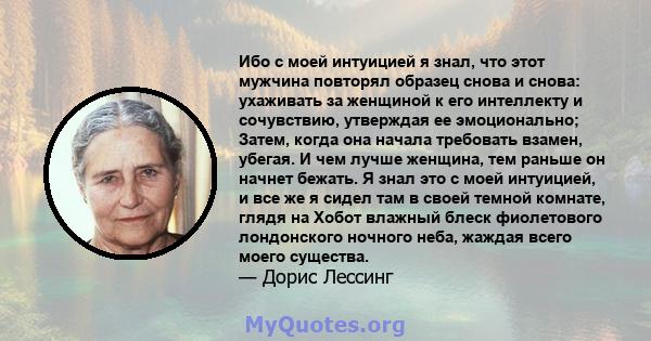 Ибо с моей интуицией я знал, что этот мужчина повторял образец снова и снова: ухаживать за женщиной к его интеллекту и сочувствию, утверждая ее эмоционально; Затем, когда она начала требовать взамен, убегая. И чем лучше 