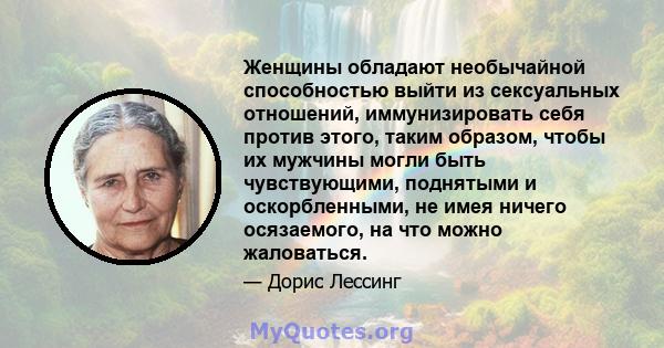 Женщины обладают необычайной способностью выйти из сексуальных отношений, иммунизировать себя против этого, таким образом, чтобы их мужчины могли быть чувствующими, поднятыми и оскорбленными, не имея ничего осязаемого,