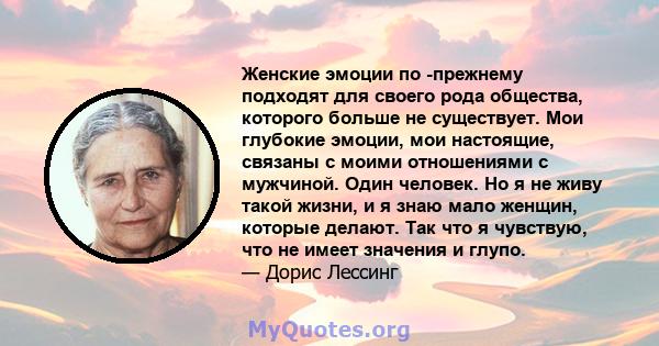 Женские эмоции по -прежнему подходят для своего рода общества, которого больше не существует. Мои глубокие эмоции, мои настоящие, связаны с моими отношениями с мужчиной. Один человек. Но я не живу такой жизни, и я знаю