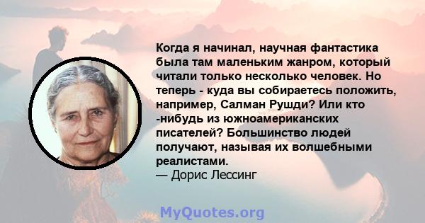 Когда я начинал, научная фантастика была там маленьким жанром, который читали только несколько человек. Но теперь - куда вы собираетесь положить, например, Салман Рушди? Или кто -нибудь из южноамериканских писателей?