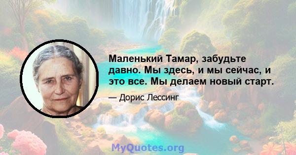 Маленький Тамар, забудьте давно. Мы здесь, и мы сейчас, и это все. Мы делаем новый старт.