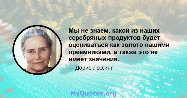 Мы не знаем, какой из наших серебряных продуктов будет оцениваться как золото нашими преемниками, а также это не имеет значения.