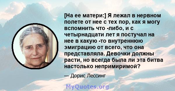 [На ее матери:] Я лежал в нервном полете от нее с тех пор, как я могу вспомнить что -либо, и с четырнадцати лет я постучал на нее в какую -то внутреннюю эмиграцию от всего, что она представляла. Девочки должны расти, но 