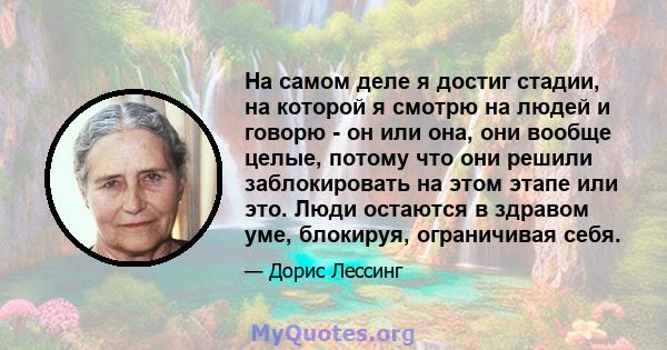 На самом деле я достиг стадии, на которой я смотрю на людей и говорю - он или она, они вообще целые, потому что они решили заблокировать на этом этапе или это. Люди остаются в здравом уме, блокируя, ограничивая себя.