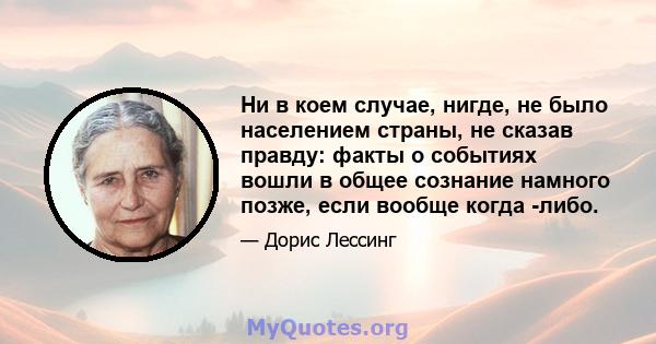 Ни в коем случае, нигде, не было населением страны, не сказав правду: факты о событиях вошли в общее сознание намного позже, если вообще когда -либо.