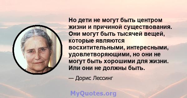 Но дети не могут быть центром жизни и причиной существования. Они могут быть тысячей вещей, которые являются восхитительными, интересными, удовлетворяющими, но они не могут быть хорошими для жизни. Или они не должны