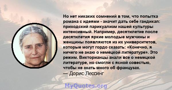 Но нет никаких сомнений в том, что попытка романа с идеями - значит дать себе гандикап: приходский парикуализм нашей культуры интенсивный. Например, десятилетие после десятилетия яркие молодые мужчины и женщины