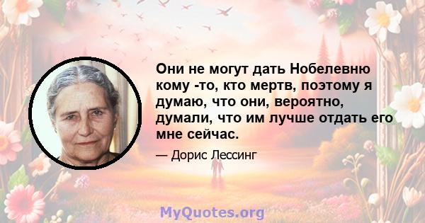 Они не могут дать Нобелевню кому -то, кто мертв, поэтому я думаю, что они, вероятно, думали, что им лучше отдать его мне сейчас.