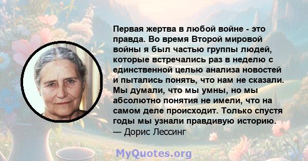 Первая жертва в любой войне - это правда. Во время Второй мировой войны я был частью группы людей, которые встречались раз в неделю с единственной целью анализа новостей и пытались понять, что нам не сказали. Мы думали, 