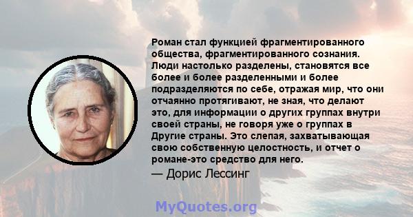 Роман стал функцией фрагментированного общества, фрагментированного сознания. Люди настолько разделены, становятся все более и более разделенными и более подразделяются по себе, отражая мир, что они отчаянно