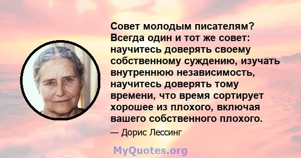 Совет молодым писателям? Всегда один и тот же совет: научитесь доверять своему собственному суждению, изучать внутреннюю независимость, научитесь доверять тому времени, что время сортирует хорошее из плохого, включая