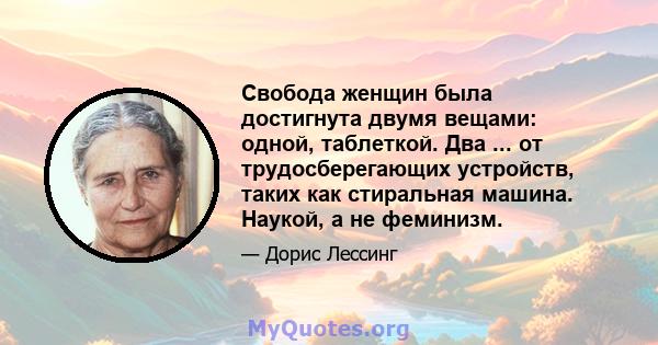 Свобода женщин была достигнута двумя вещами: одной, таблеткой. Два ... от трудосберегающих устройств, таких как стиральная машина. Наукой, а не феминизм.