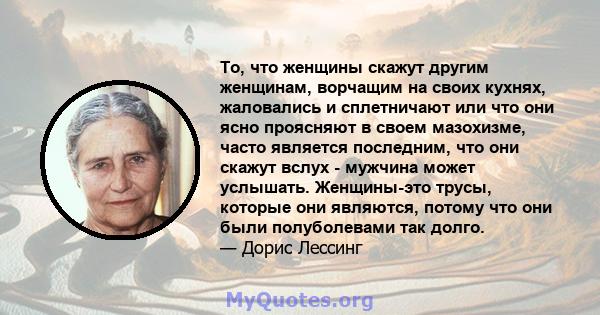 То, что женщины скажут другим женщинам, ворчащим на своих кухнях, жаловались и сплетничают или что они ясно проясняют в своем мазохизме, часто является последним, что они скажут вслух - мужчина может услышать.