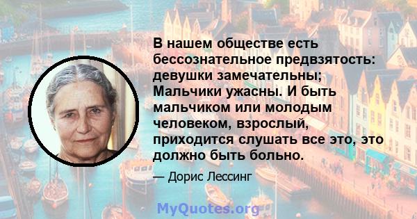 В нашем обществе есть бессознательное предвзятость: девушки замечательны; Мальчики ужасны. И быть мальчиком или молодым человеком, взрослый, приходится слушать все это, это должно быть больно.