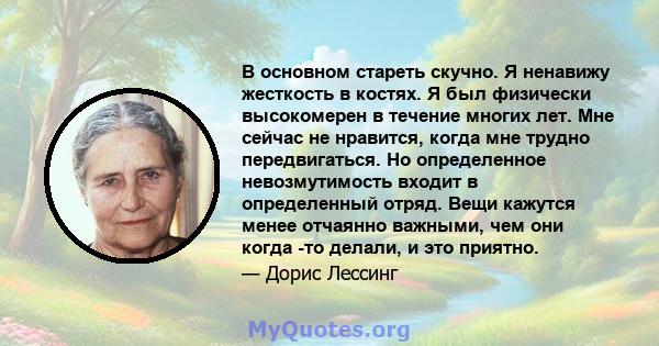 В основном стареть скучно. Я ненавижу жесткость в костях. Я был физически высокомерен в течение многих лет. Мне сейчас не нравится, когда мне трудно передвигаться. Но определенное невозмутимость входит в определенный