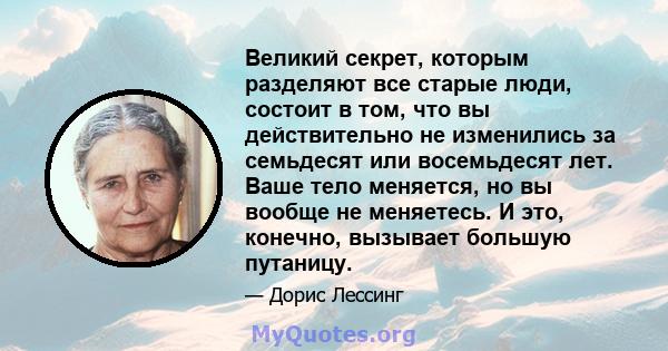 Великий секрет, которым разделяют все старые люди, состоит в том, что вы действительно не изменились за семьдесят или восемьдесят лет. Ваше тело меняется, но вы вообще не меняетесь. И это, конечно, вызывает большую