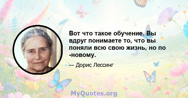 Вот что такое обучение. Вы вдруг понимаете то, что вы поняли всю свою жизнь, но по -новому.