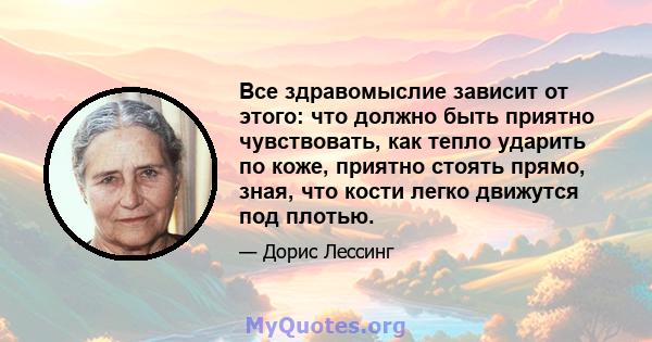 Все здравомыслие зависит от этого: что должно быть приятно чувствовать, как тепло ударить по коже, приятно стоять прямо, зная, что кости легко движутся под плотью.