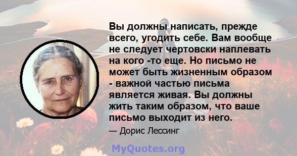 Вы должны написать, прежде всего, угодить себе. Вам вообще не следует чертовски наплевать на кого -то еще. Но письмо не может быть жизненным образом - важной частью письма является живая. Вы должны жить таким образом,