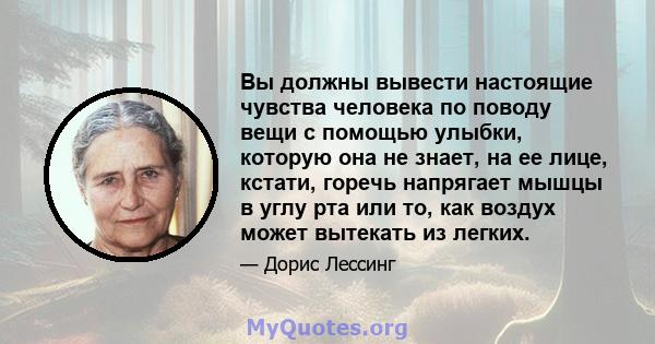 Вы должны вывести настоящие чувства человека по поводу вещи с помощью улыбки, которую она не знает, на ее лице, кстати, горечь напрягает мышцы в углу рта или то, как воздух может вытекать из легких.