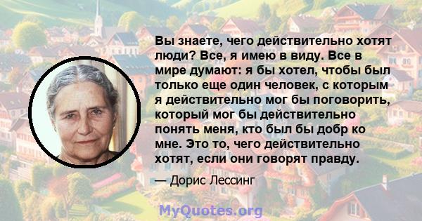 Вы знаете, чего действительно хотят люди? Все, я имею в виду. Все в мире думают: я бы хотел, чтобы был только еще один человек, с которым я действительно мог бы поговорить, который мог бы действительно понять меня, кто