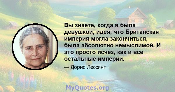 Вы знаете, когда я была девушкой, идея, что Британская империя могла закончиться, была абсолютно немыслимой. И это просто исчез, как и все остальные империи.