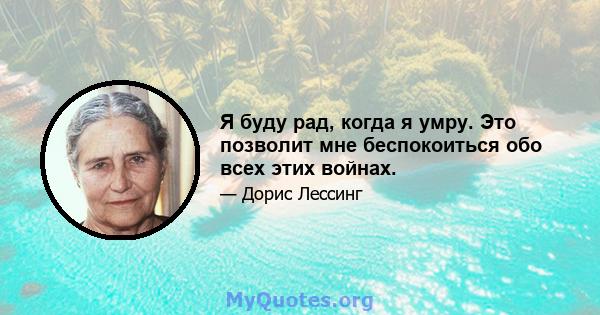 Я буду рад, когда я умру. Это позволит мне беспокоиться обо всех этих войнах.