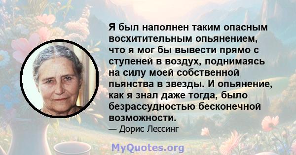 Я был наполнен таким опасным восхитительным опьянением, что я мог бы вывести прямо с ступеней в воздух, поднимаясь на силу моей собственной пьянства в звезды. И опьянение, как я знал даже тогда, было безрассудностью