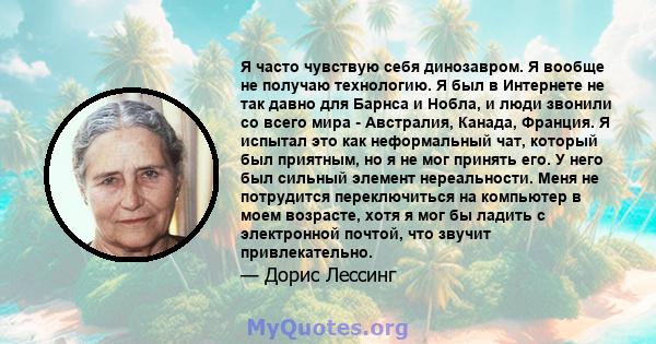 Я часто чувствую себя динозавром. Я вообще не получаю технологию. Я был в Интернете не так давно для Барнса и Нобла, и люди звонили со всего мира - Австралия, Канада, Франция. Я испытал это как неформальный чат, который 