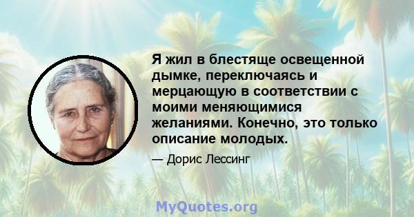 Я жил в блестяще освещенной дымке, переключаясь и мерцающую в соответствии с моими меняющимися желаниями. Конечно, это только описание молодых.