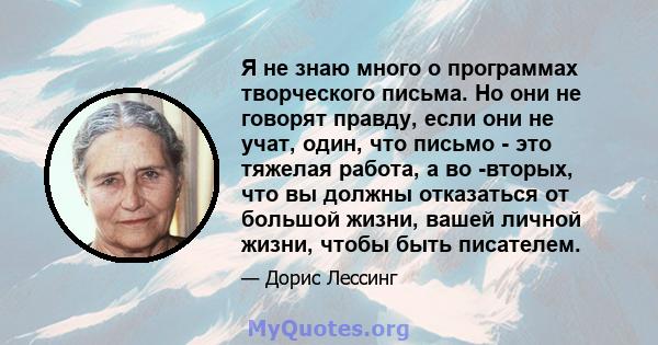 Я не знаю много о программах творческого письма. Но они не говорят правду, если они не учат, один, что письмо - это тяжелая работа, а во -вторых, что вы должны отказаться от большой жизни, вашей личной жизни, чтобы быть 