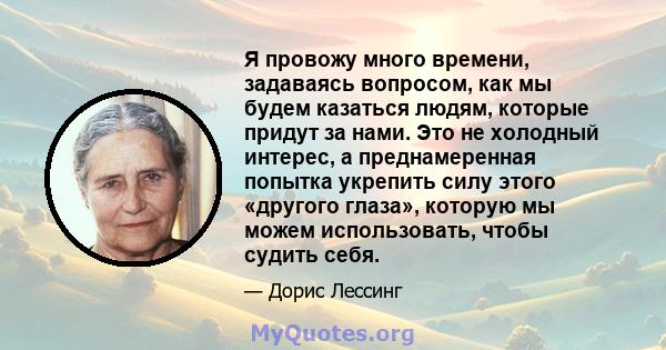 Я провожу много времени, задаваясь вопросом, как мы будем казаться людям, которые придут за нами. Это не холодный интерес, а преднамеренная попытка укрепить силу этого «другого глаза», которую мы можем использовать,