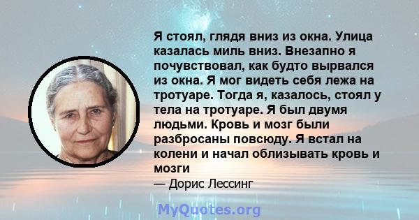 Я стоял, глядя вниз из окна. Улица казалась миль вниз. Внезапно я почувствовал, как будто вырвался из окна. Я мог видеть себя лежа на тротуаре. Тогда я, казалось, стоял у тела на тротуаре. Я был двумя людьми. Кровь и