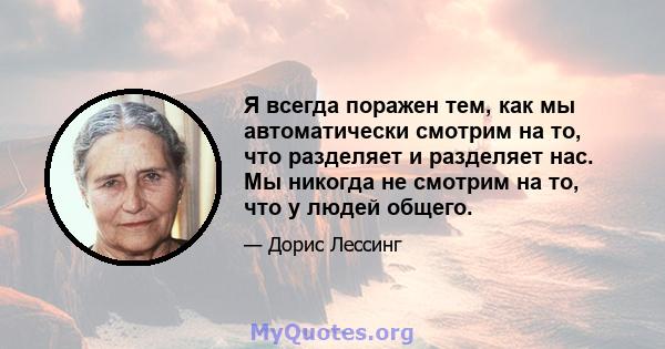 Я всегда поражен тем, как мы автоматически смотрим на то, что разделяет и разделяет нас. Мы никогда не смотрим на то, что у людей общего.