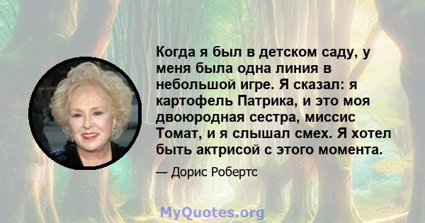 Когда я был в детском саду, у меня была одна линия в небольшой игре. Я сказал: я картофель Патрика, и это моя двоюродная сестра, миссис Томат, и я слышал смех. Я хотел быть актрисой с этого момента.