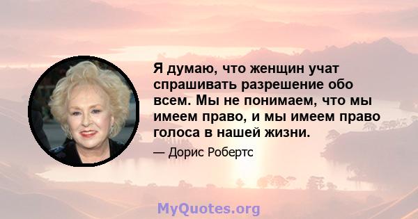 Я думаю, что женщин учат спрашивать разрешение обо всем. Мы не понимаем, что мы имеем право, и мы имеем право голоса в нашей жизни.