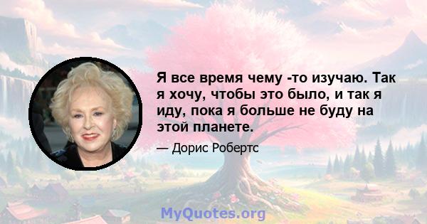 Я все время чему -то изучаю. Так я хочу, чтобы это было, и так я иду, пока я больше не буду на этой планете.